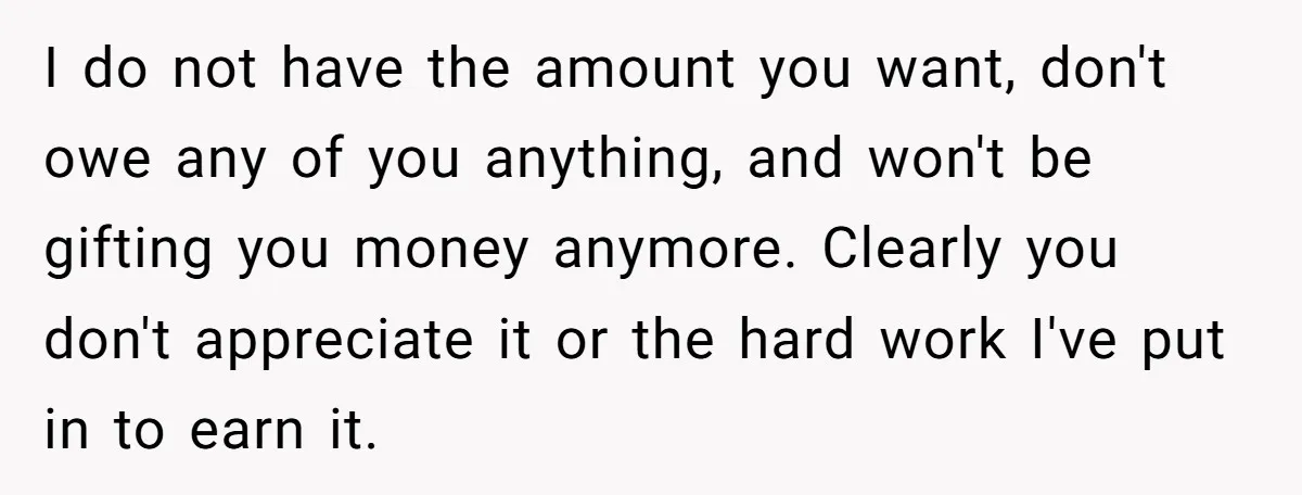 I do not have the amount you want, don't owe any of you anything, and won't be gifting you money anymore. Clearly you don't appreciate it or the hard work...