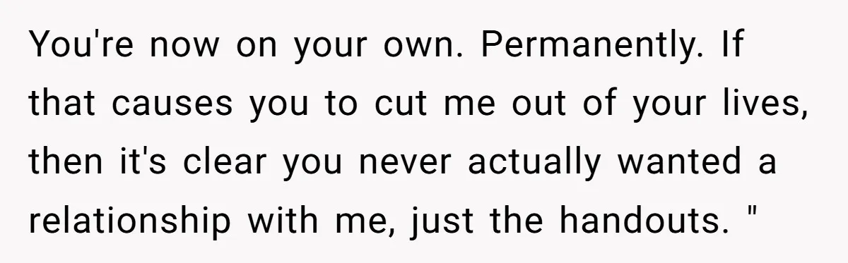 You're now on your own. Permanently. If that causes you to cut me out of your lives, then it's clear you never actually wanted a relationship with me, just the...