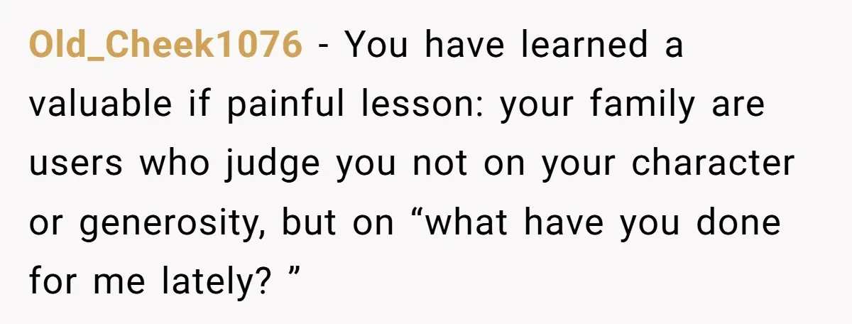 Old_Cheek1076 − You have learned a valuable if painful lesson: your family are users who judge you not on your character or generosity, but on “what have you done for...