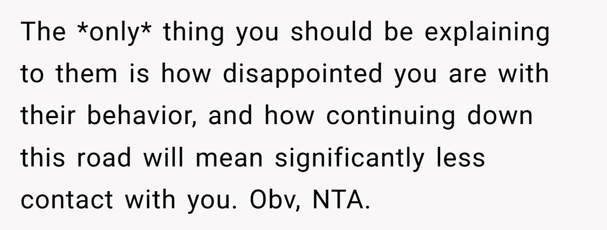 The *only* thing you should be explaining to them is how disappointed you are with their behavior, and how continuing down this road will mean significantly less contact with you....