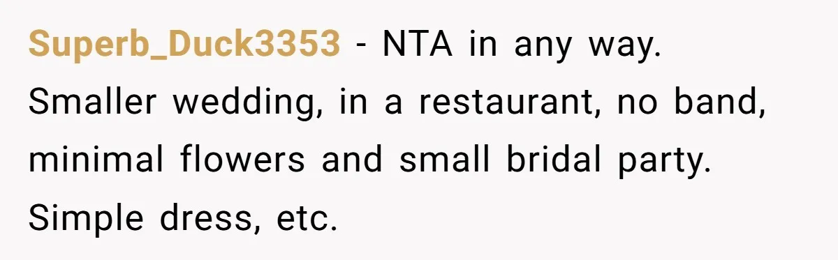 Superb_Duck3353 − NTA in any way. Smaller wedding, in a restaurant, no band, minimal flowers and small bridal party. Simple dress, etc.