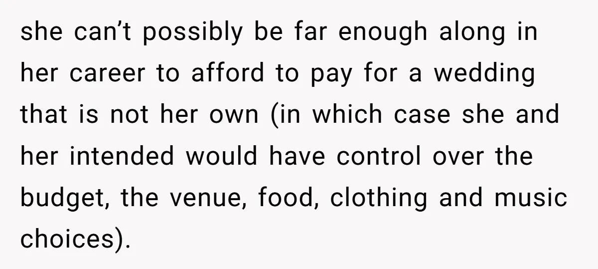 she can’t possibly be far enough along in her career to afford to pay for a wedding that is not her own (in which case she and her intended would...
