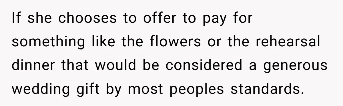 If she chooses to offer to pay for something like the flowers or the rehearsal dinner that would be considered a generous wedding gift by most peoples standards.