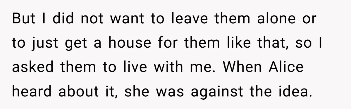 But I did not want to leave them alone or to just get a house for them like that, so I asked them to live with me. When Alice heard...