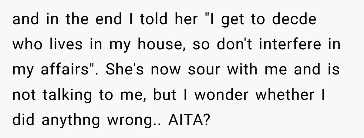 and in the end I told her "I get to decde who lives in my house, so don't interfere in my affairs". She's now sour with me and is not...
