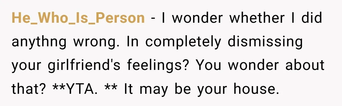 He_Who_Is_Person − I wonder whether I did anythng wrong. In completely dismissing your girlfriend's feelings? You wonder about that? **YTA. ** It may be your house.