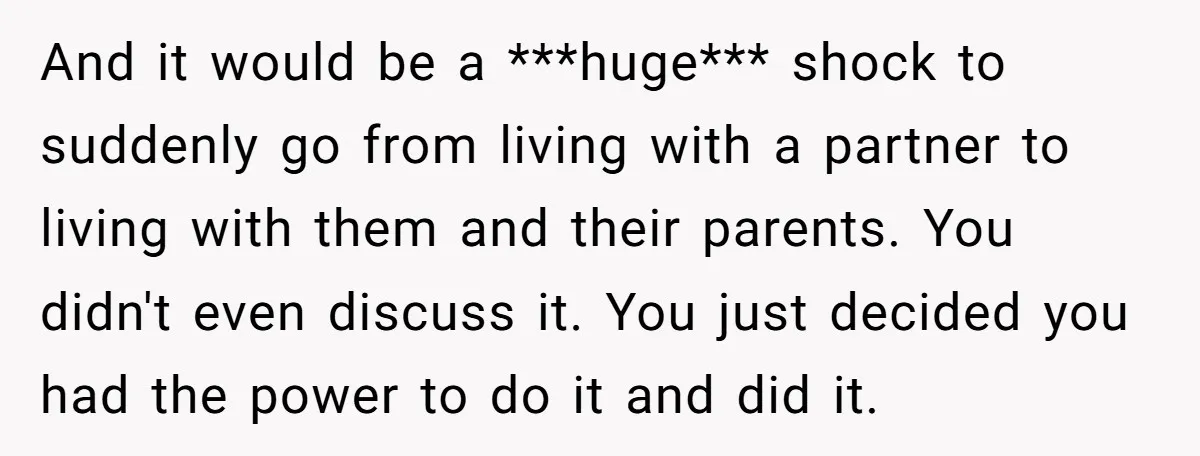 And it would be a ***huge*** shock to suddenly go from living with a partner to living with them and their parents. You didn't even discuss it. You just decided...