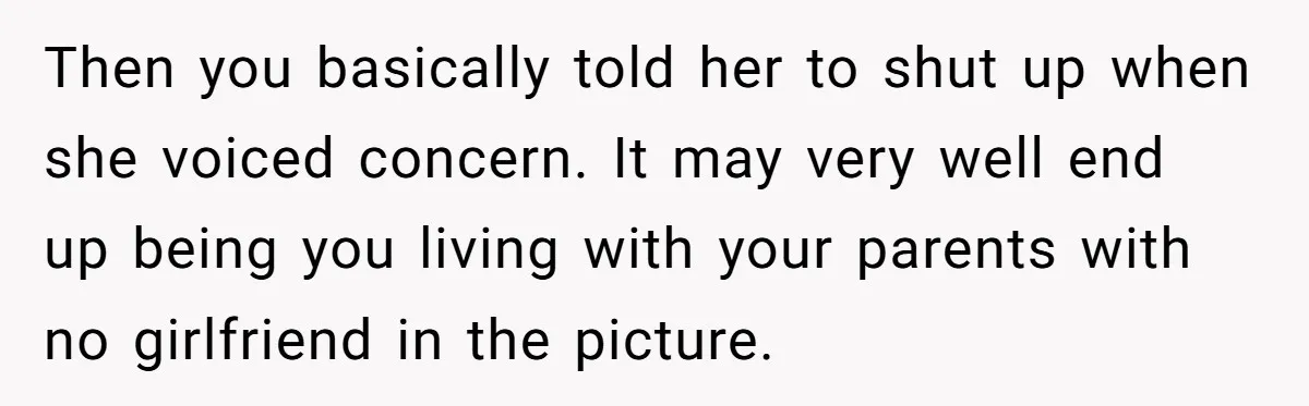 Then you basically told her to shut up when she voiced concern. It may very well end up being you living with your parents with no girlfriend in the picture.