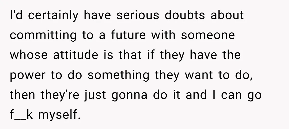 I'd certainly have serious doubts about committing to a future with someone whose attitude is that if they have the power to do something they want to do, then they're...