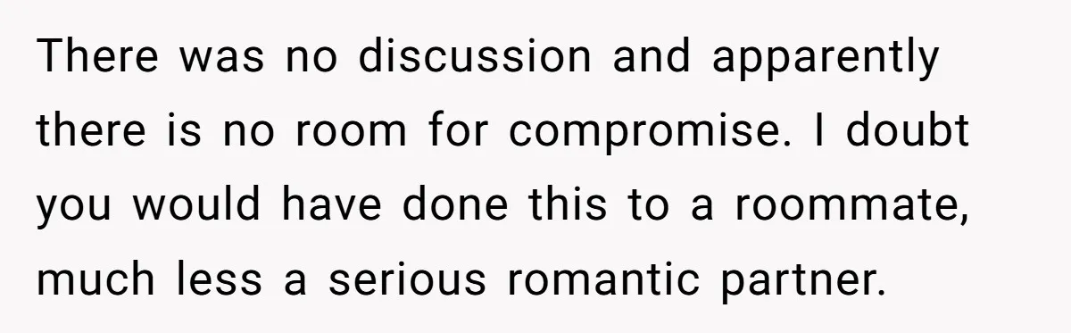 There was no discussion and apparently there is no room for compromise. I doubt you would have done this to a roommate, much less a serious romantic partner.