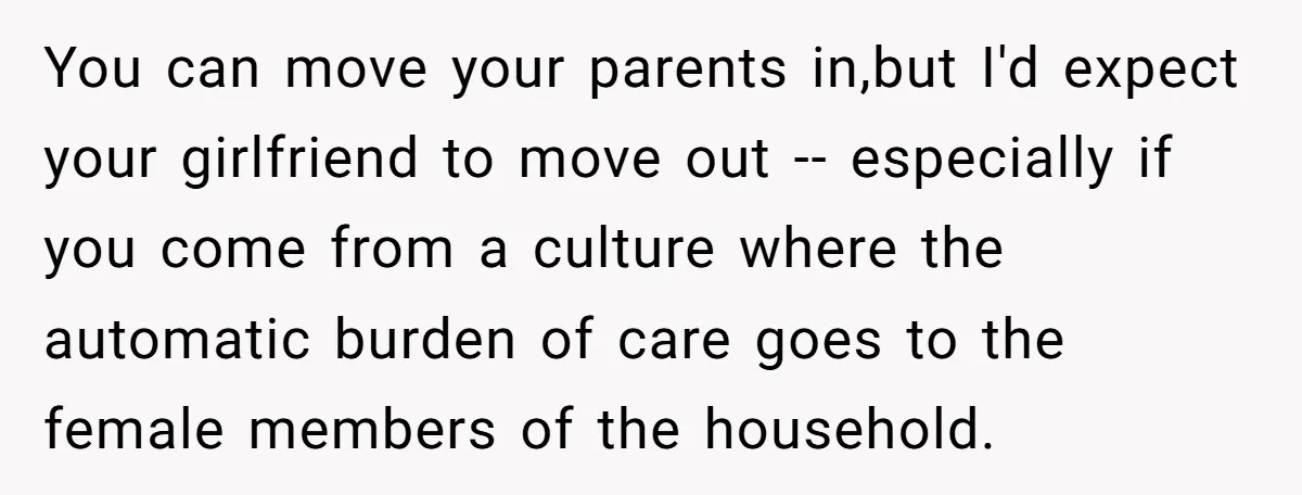You can move your parents in,but I'd expect your girlfriend to move out -- especially if you come from a culture where the automatic burden of care goes to the...