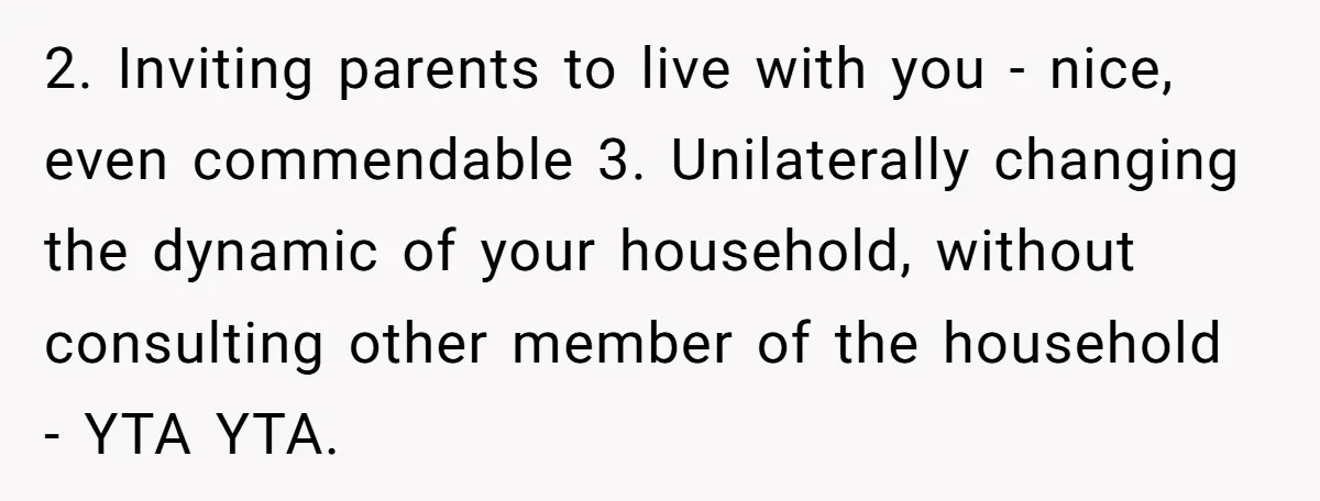 2. Inviting parents to live with you - nice, even commendable 3. Unilaterally changing the dynamic of your household, without consulting other member of the household - YTA YTA.