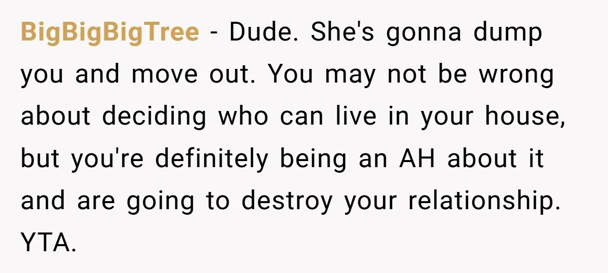 BigBigBigTree − Dude. She's gonna dump you and move out. You may not be wrong about deciding who can live in your house, but you're definitely being an AH about...