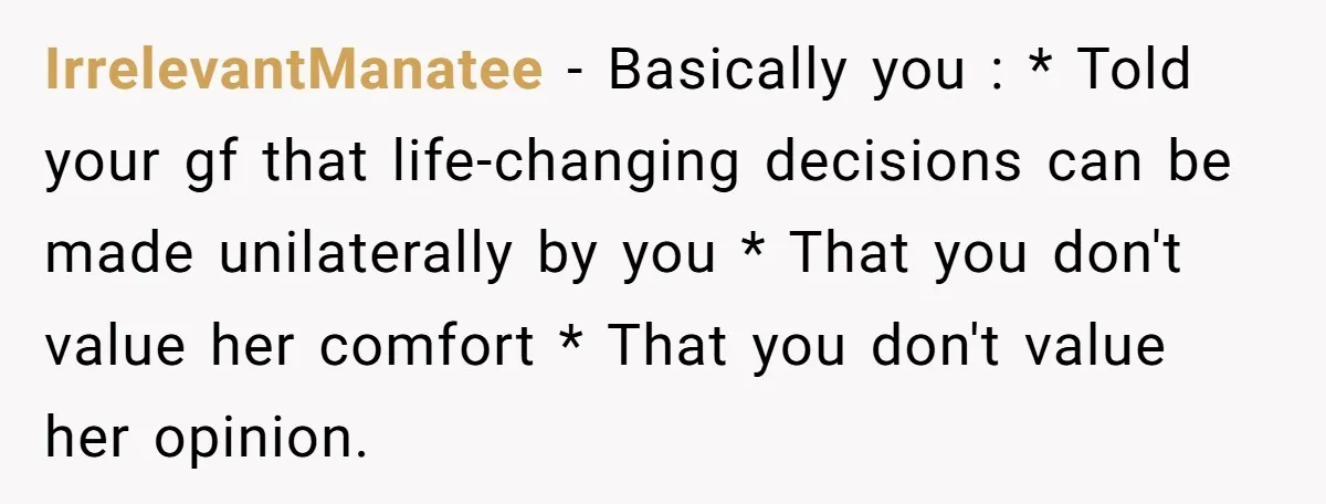 IrrelevantManatee − Basically you : * Told your gf that life-changing decisions can be made unilaterally by you * That you don't value her comfort * That you don't value...