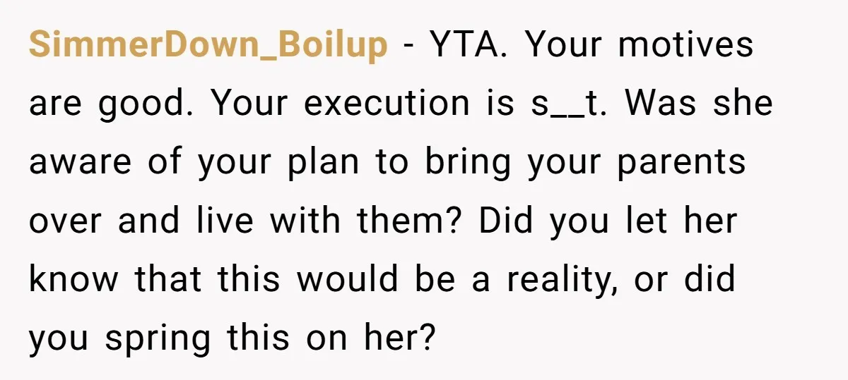 SimmerDown_Boilup − YTA. Your motives are good. Your execution is s__t. Was she aware of your plan to bring your parents over and live with them? Did you let her...