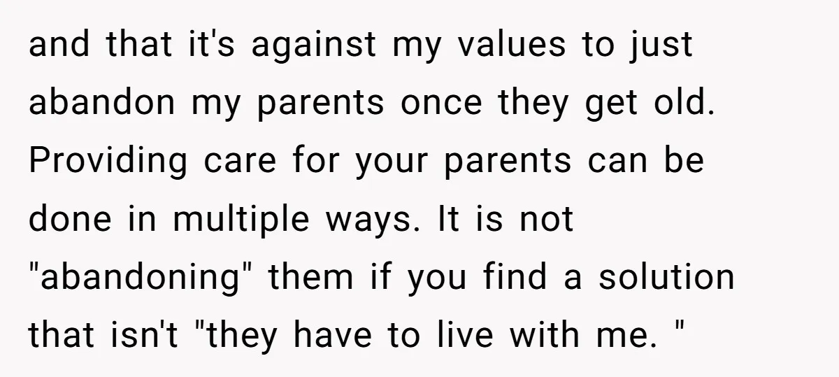 and that it's against my values to just abandon my parents once they get old. Providing care for your parents can be done in multiple ways. It is not "abandoning"...