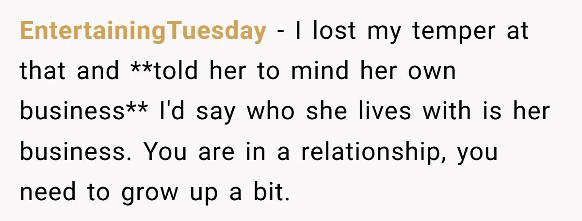 EntertainingTuesday − I lost my temper at that and **told her to mind her own business** I'd say who she lives with is her business. You are in a relationship,...