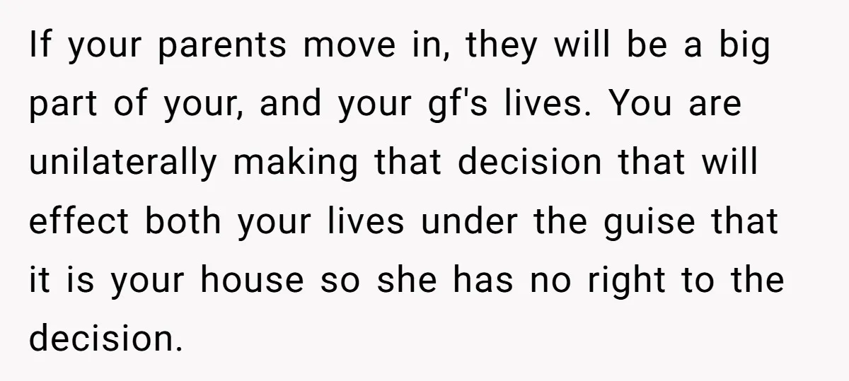 If your parents move in, they will be a big part of your, and your gf's lives. You are unilaterally making that decision that will effect both your lives under...