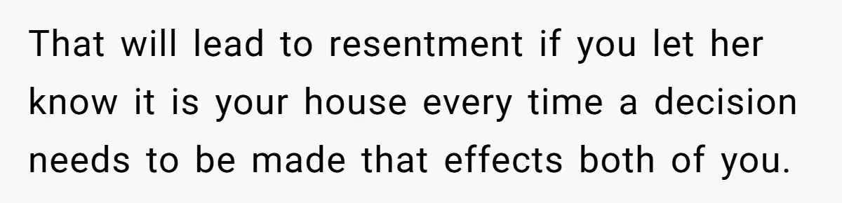 That will lead to resentment if you let her know it is your house every time a decision needs to be made that effects both of you.