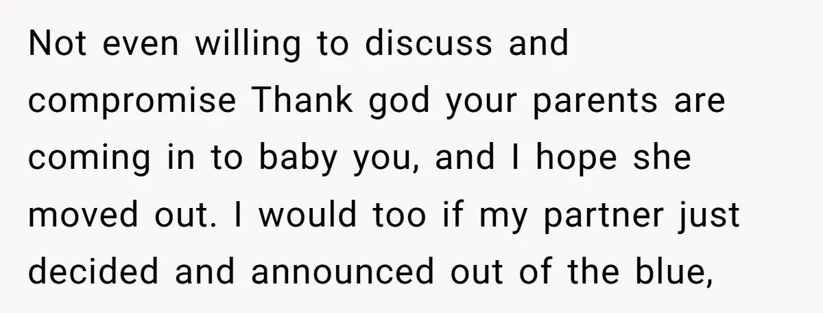 Not even willing to discuss and compromise Thank god your parents are coming in to baby you, and I hope she moved out. I would too if my partner just...
