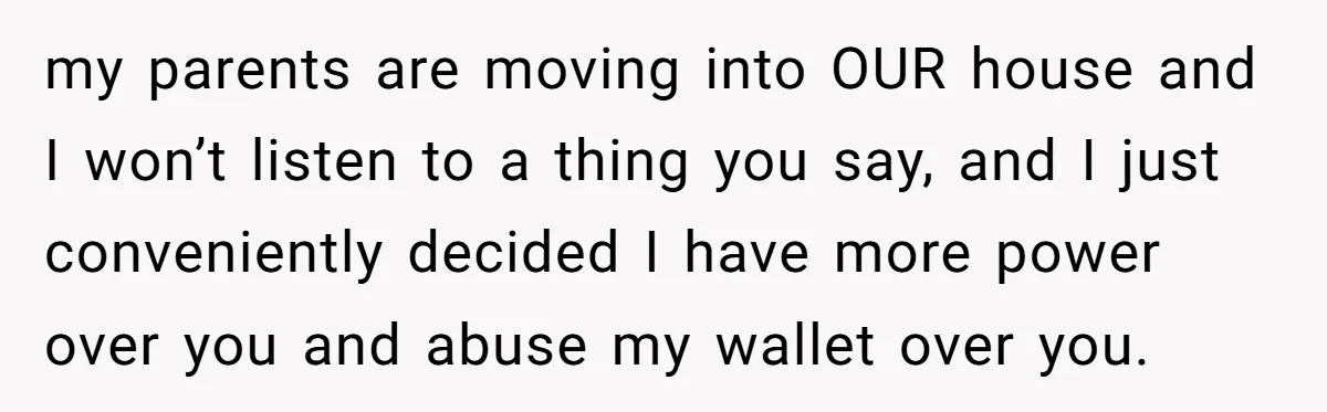 my parents are moving into OUR house and I won’t listen to a thing you say, and I just conveniently decided I have more power over you and abuse my...