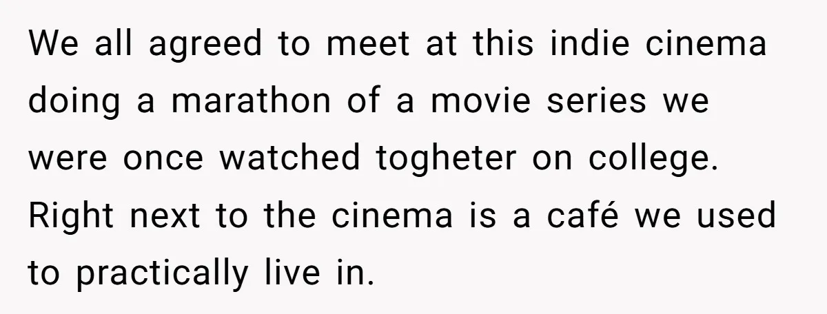 We all agreed to meet at this indie cinema doing a marathon of a movie series we were once watched togheter on college. Right next to the cinema is a...
