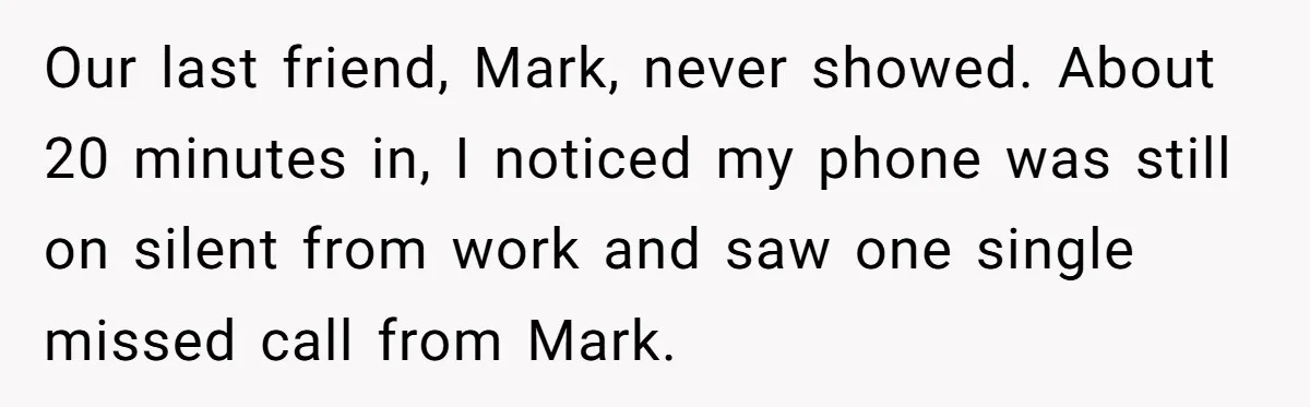 Our last friend, Mark, never showed. About 20 minutes in, I noticed my phone was still on silent from work and saw one single missed call from Mark.