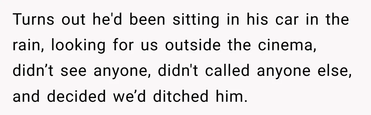 Turns out he'd been sitting in his car in the rain, looking for us outside the cinema, didn’t see anyone, didn't called anyone else, and decided we’d ditched him.