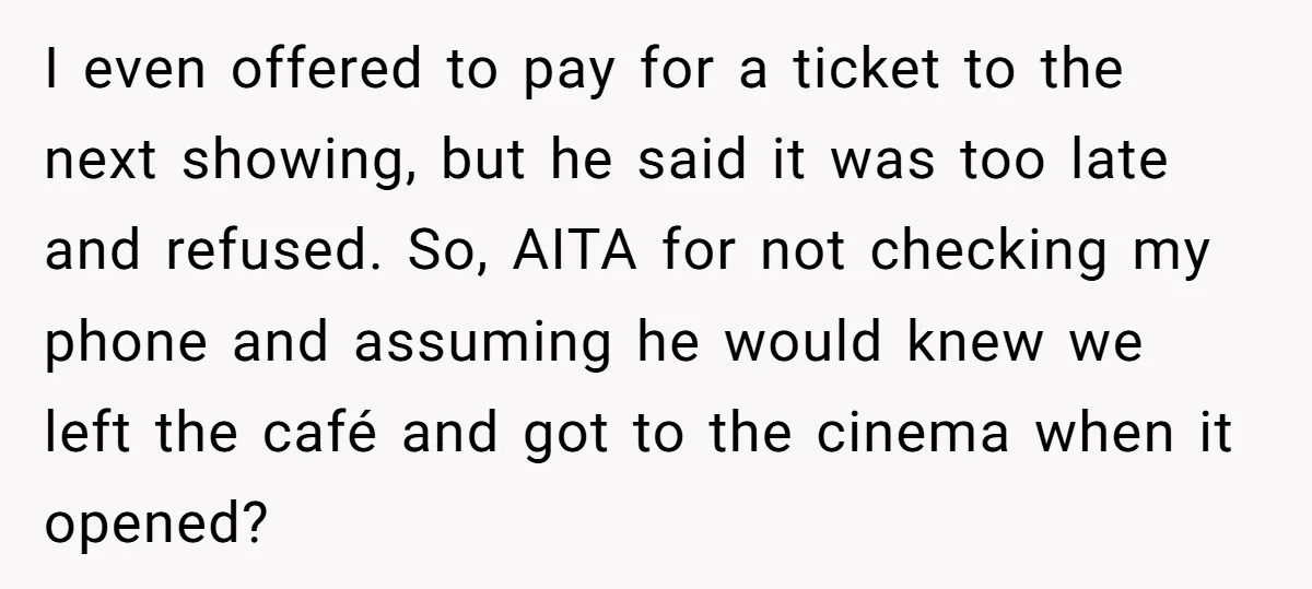 I even offered to pay for a ticket to the next showing, but he said it was too late and refused. So, AITA for not checking my phone and assuming...