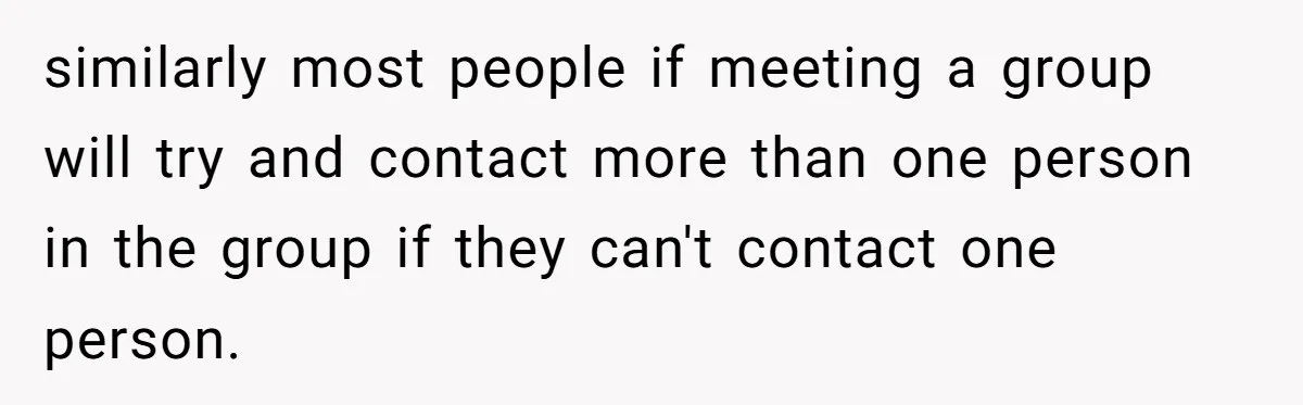 similarly most people if meeting a group will try and contact more than one person in the group if they can't contact one person.