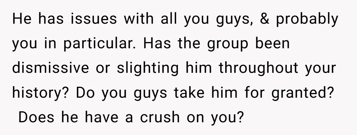 He has issues with all you guys, & probably you in particular. Has the group been dismissive or slighting him throughout your history? Do you guys take him for granted?...