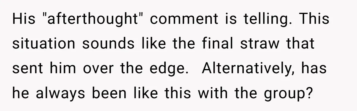 His "afterthought" comment is telling. This situation sounds like the final straw that sent him over the edge. Alternatively, has he always been like this with the group?