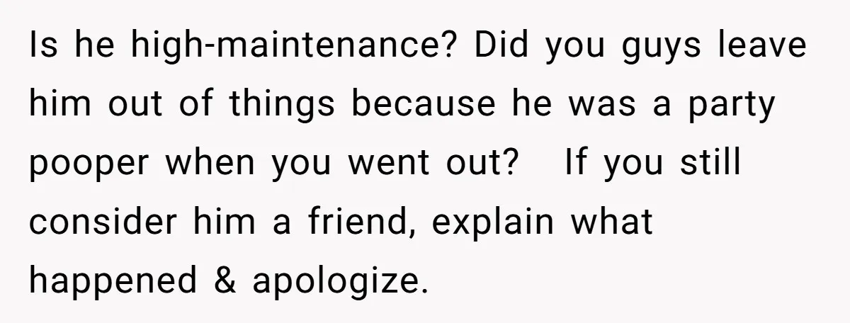 Is he high-maintenance? Did you guys leave him out of things because he was a party pooper when you went out? If you still consider him a friend, explain what...