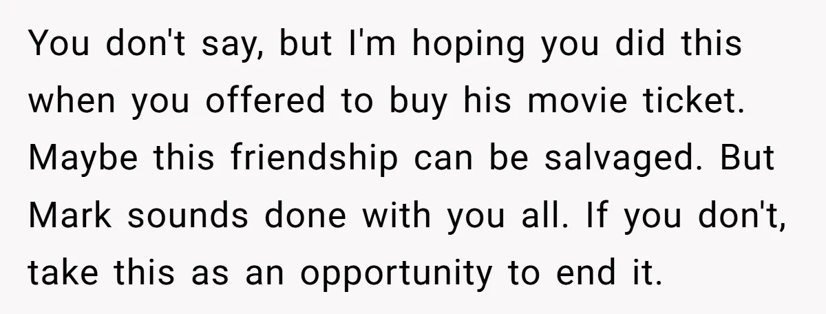 You don't say, but I'm hoping you did this when you offered to buy his movie ticket. Maybe this friendship can be salvaged. But Mark sounds done with you all....