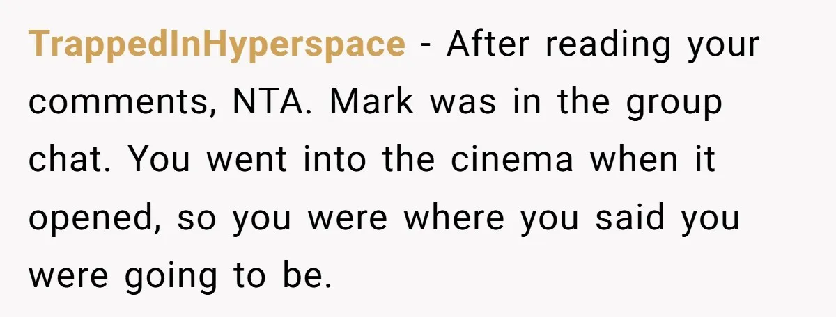 TrappedInHyperspace − After reading your comments, NTA. Mark was in the group chat. You went into the cinema when it opened, so you were where you said you were going...