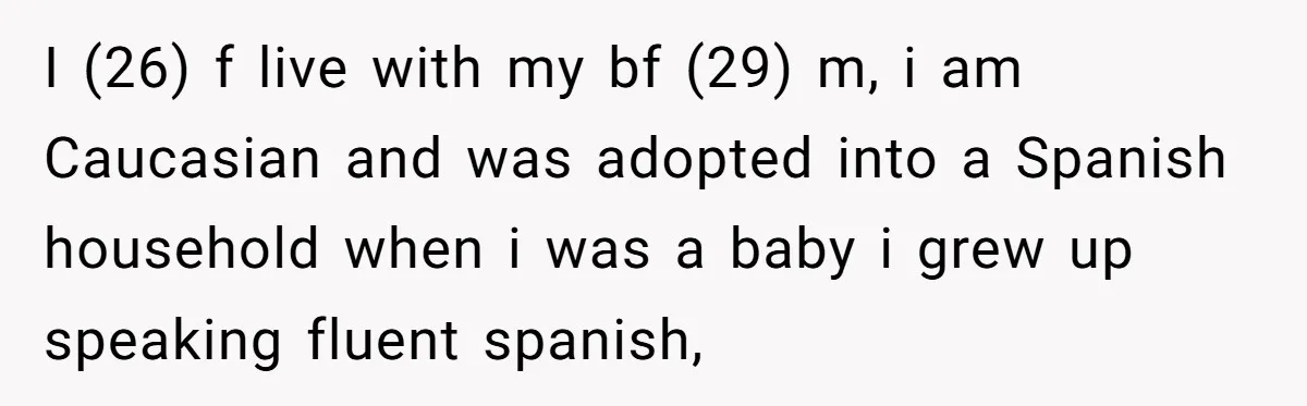 I (26) f live with my bf (29) m, i am Caucasian and was adopted into a Spanish household when i was a baby i grew up speaking fluent spanish,