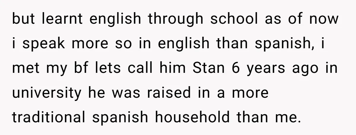 but learnt english through school as of now i speak more so in english than spanish, i met my bf lets call him Stan 6 years ago in university he...