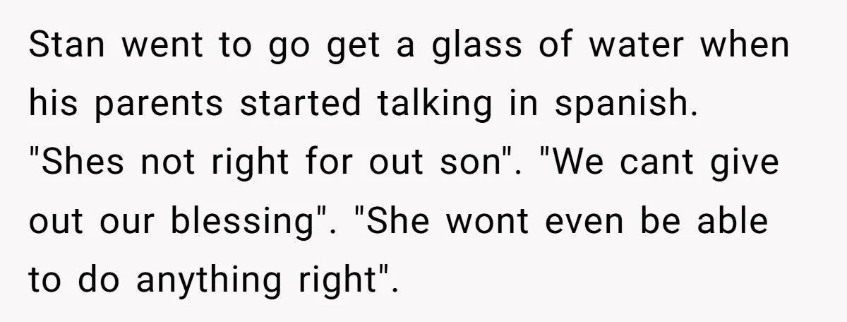 Stan went to go get a glass of water when his parents started talking in spanish. "Shes not right for out son". "We cant give out our blessing". "She wont...