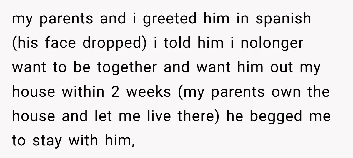 my parents and i greeted him in spanish (his face dropped) i told him i nolonger want to be together and want him out my house within 2 weeks (my...