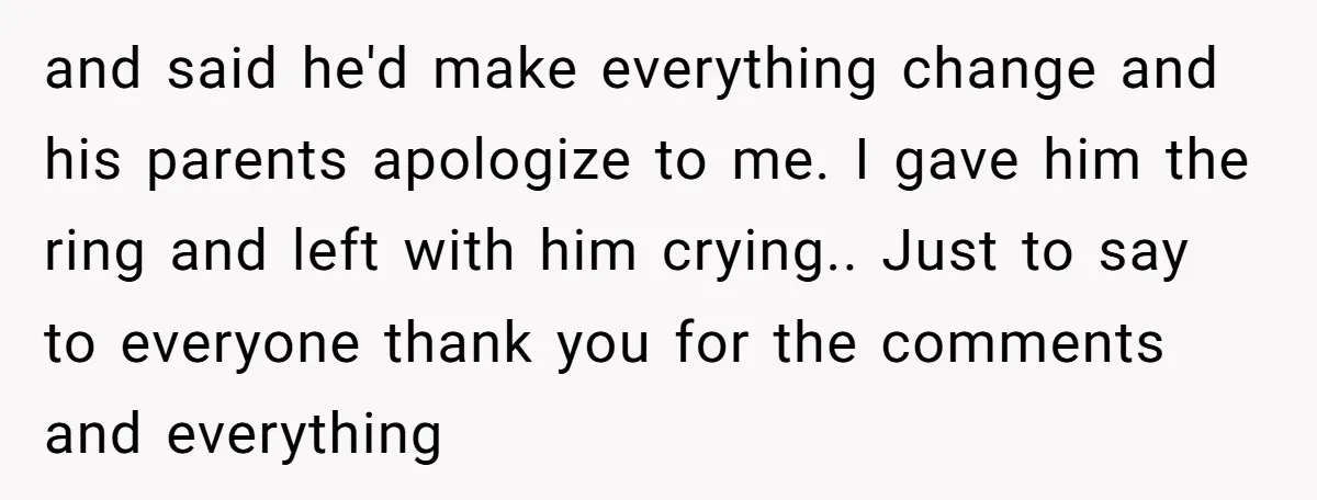 and said he'd make everything change and his parents apologize to me. I gave him the ring and left with him crying.. Just to say to everyone thank you for...