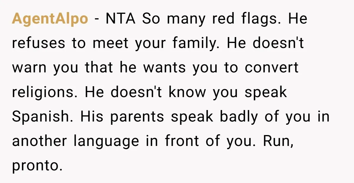AgentAlpo − NTA So many red flags. He refuses to meet your family. He doesn't warn you that he wants you to convert religions. He doesn't know you speak Spanish....