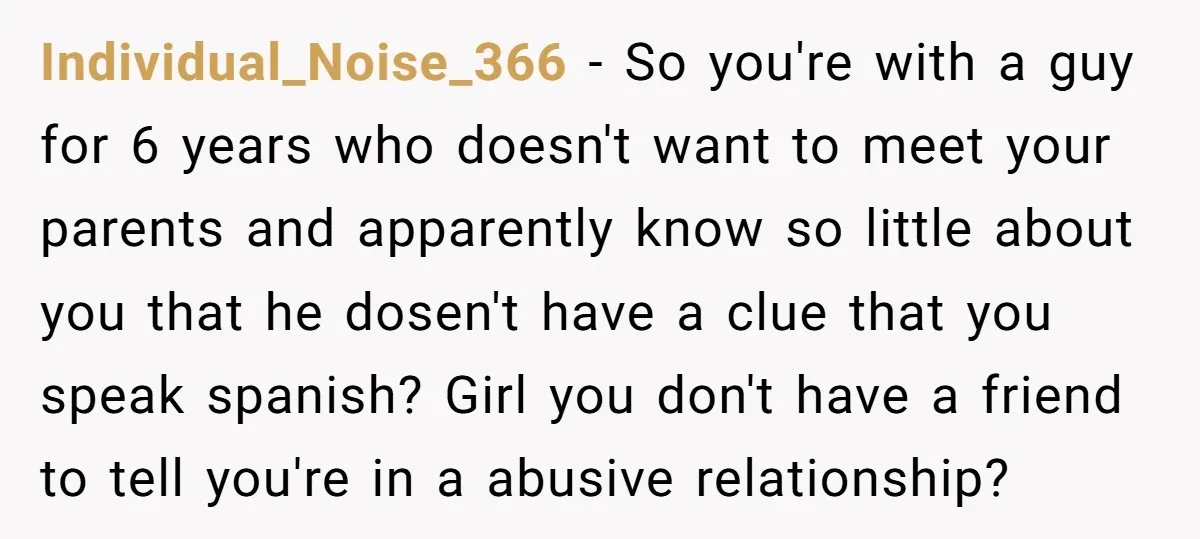 Individual_Noise_366 − So you're with a guy for 6 years who doesn't want to meet your parents and apparently know so little about you that he dosen't have a clue...