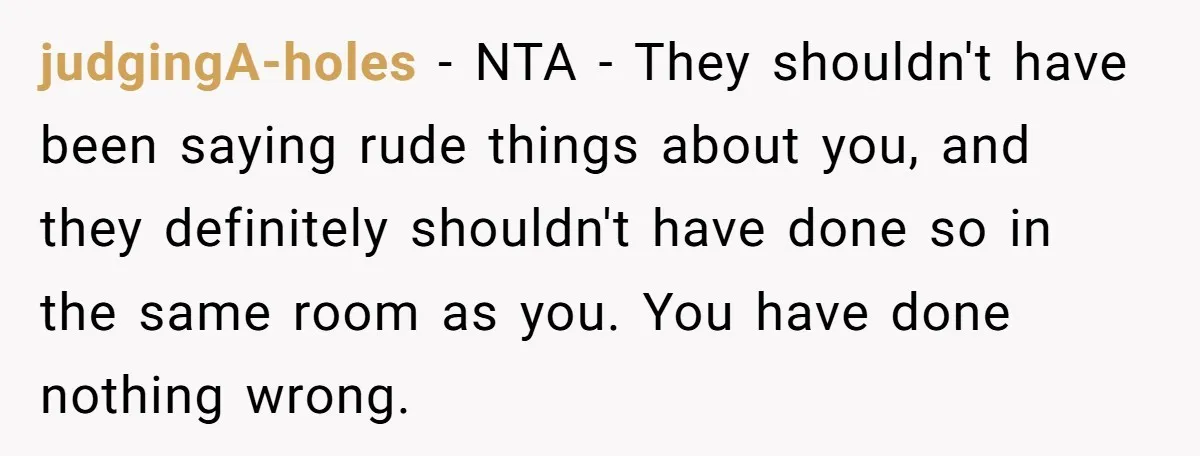 judgingA-holes − NTA - They shouldn't have been saying rude things about you, and they definitely shouldn't have done so in the same room as you. You have done nothing...