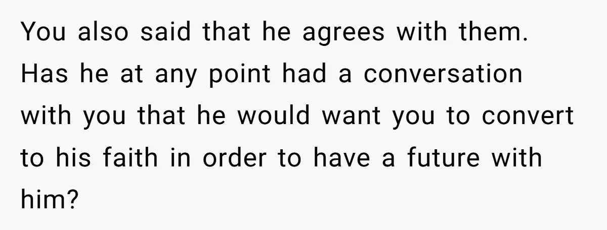 You also said that he agrees with them. Has he at any point had a conversation with you that he would want you to convert to his faith in order...
