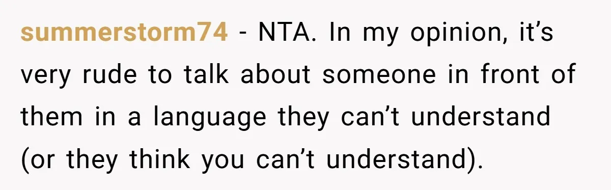 summerstorm74 − NTA. In my opinion, it’s very rude to talk about someone in front of them in a language they can’t understand (or they think you can’t understand).