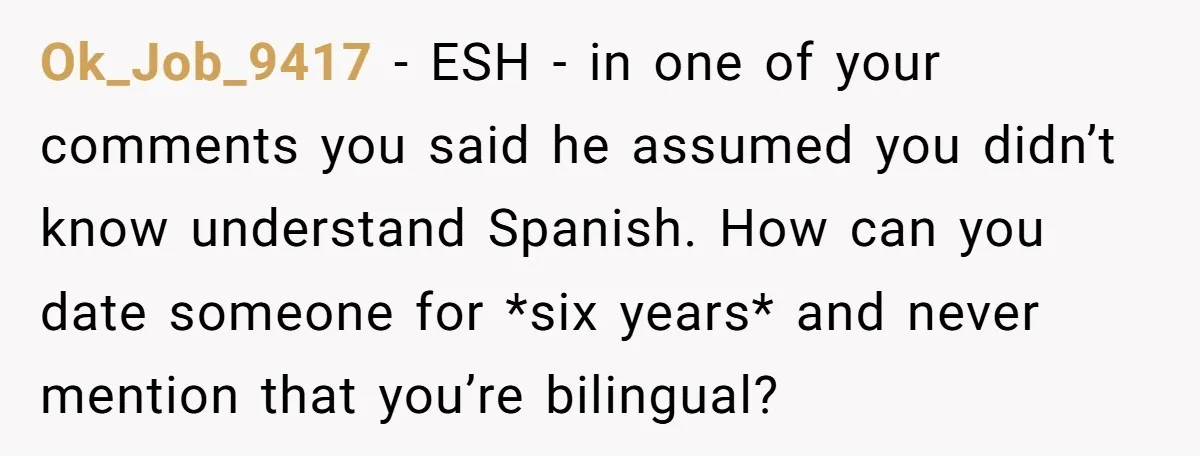 Ok_Job_9417 − ESH - in one of your comments you said he assumed you didn’t know understand Spanish. How can you date someone for *six years* and never mention that...