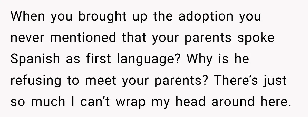 When you brought up the adoption you never mentioned that your parents spoke Spanish as first language? Why is he refusing to meet your parents? There’s just so much I...