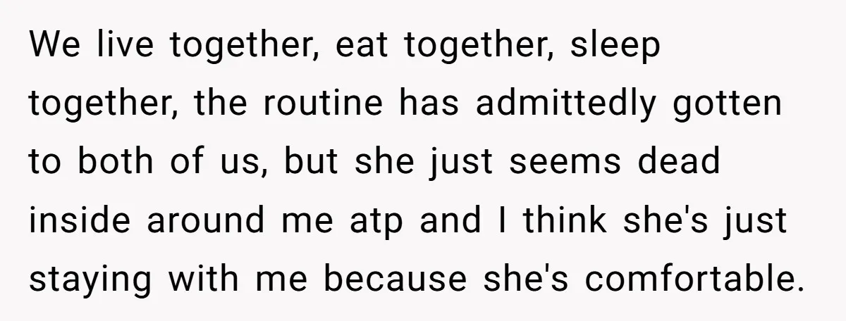 We live together, eat together, sleep together, the routine has admittedly gotten to both of us, but she just seems dead inside around me atp and I think she's just...
