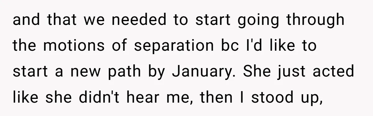 and that we needed to start going through the motions of separation bc I'd like to start a new path by January. She just acted like she didn't hear me,...