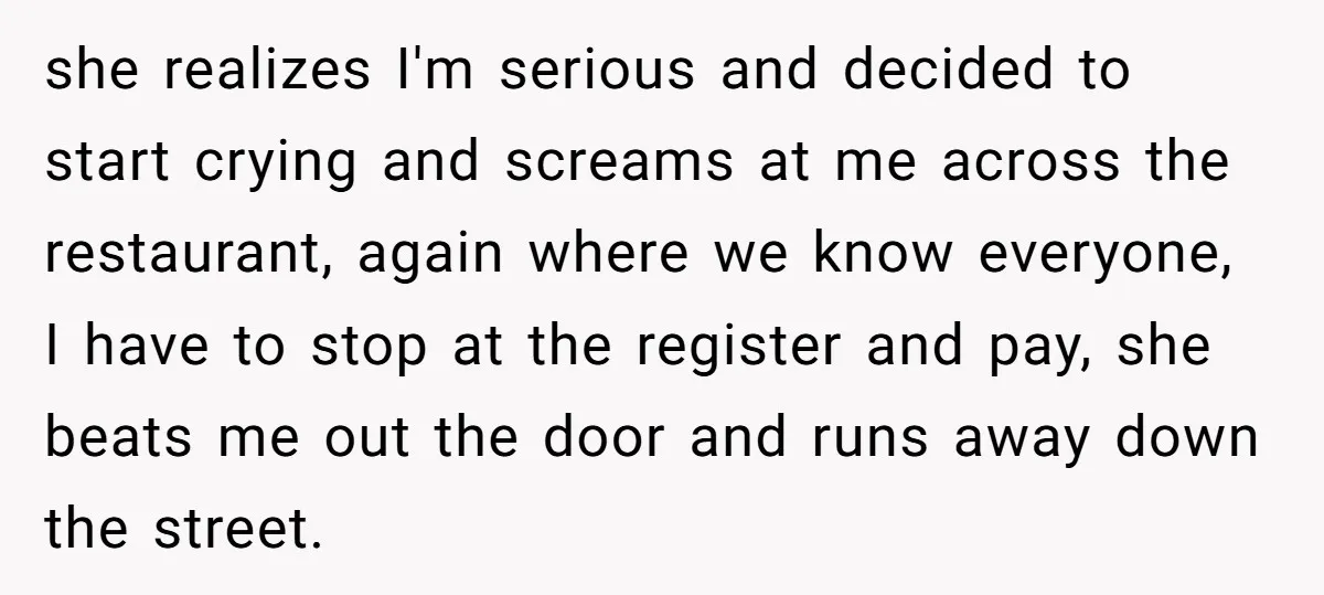 she realizes I'm serious and decided to start crying and screams at me across the restaurant, again where we know everyone, I have to stop at the register and pay,...